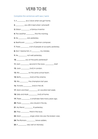 VERB TO BE
Complete the sentences with was / were
1. It __________ six o´clock when we got home.
2. __________ you still in bed when I phoned?
3. Edison __________ a famous inventor.
4. The weather __________ fine this morning.
5. He __________ sick yesterday.
6. Beethoven __________ a German composer.
7. There __________ a lot of people at our party yesterday.
8. Don´t blame him. It __________ my mistake.
9. He __________ not well yesterday.
10. __________ you at the party yesterday?
11. Sam __________ second in the race, __________ she?
12. Jack __________ (not) in London.
13. We __________ on the same school team.
14. Betty __________ (not) at the cinema.
15. We __________ the champions last year.
16. Victoria __________ (not) in the UK.
17. Mom and Dad __________ on vacation last week.
18. Sally and Mark __________ (not) at home.
19. There __________ a small lake here many years ago.
20. There __________ any clouds in the sky.
21. My friend __________ ill yesterday.
22. They __________ third in the race.
23. Mom __________ angry when she saw the broken vase.
24. The Romans __________ brave soldiers.
25. It __________ very wet on Monday.
 