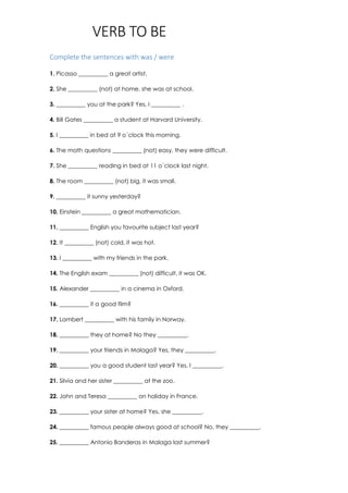 VERB TO BE
Complete the sentences with was / were
1. Picasso __________ a great artist.
2. She __________ (not) at home, she was at school.
3. __________ you at the park? Yes, I __________ .
4. Bill Gates __________ a student at Harvard University.
5. I __________ in bed at 9 o´clock this morning.
6. The math questions __________ (not) easy, they were difficult.
7. She __________ reading in bed at 11 o´clock last night.
8. The room __________ (not) big, it was small.
9. __________ it sunny yesterday?
10. Einstein __________ a great mathematician.
11. __________ English you favourite subject last year?
12. It __________ (not) cold, it was hot.
13. I __________ with my friends in the park.
14. The English exam __________ (not) difficult, it was OK.
15. Alexander __________ in a cinema in Oxford.
16. __________ it a good film?
17. Lambert __________ with his family in Norway.
18. __________ they at home? No they __________.
19. __________ your friends in Malaga? Yes, they __________.
20. __________ you a good student last year? Yes, I __________.
21. Silvia and her sister __________ at the zoo.
22. John and Teresa __________ on holiday in France.
23. __________ your sister at home? Yes, she __________.
24. __________ famous people always good at school? No, they __________.
25. __________ Antonio Banderas in Malaga last summer?
 