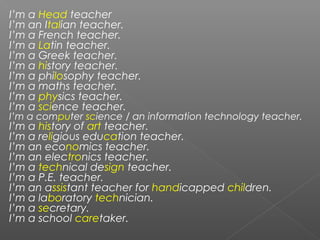 I’m a Head teacher
I’m an Italian teacher.
I’m a French teacher.
I’m a Latin teacher.
I’m a Greek teacher.
I’m a history teacher.
I’m a philosophy teacher.
I’m a maths teacher.
I’m a physics teacher.
I’m a science teacher.
I’m a computer science / an information technology teacher.
I’m a history of art teacher.
I’m a religious education teacher.
I’m an economics teacher.
I’m an electronics teacher.
I’m a technical design teacher.
I’m a P.E. teacher.
I’m an assistant teacher for handicapped children.
I’m a laboratory technician.
I’m a secretary.
I’m a school caretaker.
 