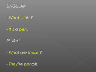 SINGULAR
- What’s this ?
- It’s a pen.
PLURAL
- What are these ?
- They’re pencils.
 