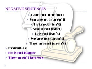 NEGATIVE SENTENCESI am not  (I’m not)You are not  (aren’t)He is not  (isn’t) She is not (isn’t)It is not (isn´t)We are not (aren’t)They are not (aren’t)Examples:He is not happyThey aren’t lawyers