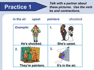 Talk with a partner about
these pictures. Use the verb
be and contractions.
Practice 1
He’s shocked. She’s upset.
It’s in ...