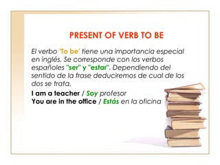 PRESENT OF VERB TO BE
El verbo 'To be' tiene una importancia especial
en inglés. Se corresponde con los verbos
españoles "ser" y "estar". Dependiendo del
sentido de la frase deduciremos de cual de los
dos se trata.
I am a teacher / Soy profesor
You are in the office / Estás en la oficina

 