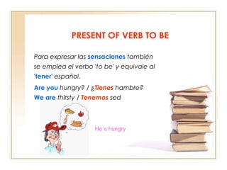 PRESENT OF VERB TO BE
Para expresar las sensaciones también
se emplea el verbo 'to be' y equivale al
'tener' español.
Are you hungry? / ¿Tienes hambre?
We are thirsty / Tenemos sed

He´s hungry

 