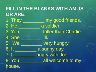 FILL IN THE BLANKS WITH AM, IS
OR ARE.
1. They ________ my good friends.
2. He ________ a soldier.
3. You ________ taller ...