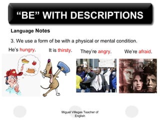 “BE” WITH DESCRIPTIONS
Language Notes
3. We use a form of be with a physical or mental condition.
He’s hungry. It is thirsty. We’re afraid.They’re angry.
Miguel Villegas Teacher of
English
 