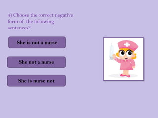 4) Choose the correct negative
form of the following
sentences?

    She is not a nurse


     She not a nurse


    She is nurse not
 