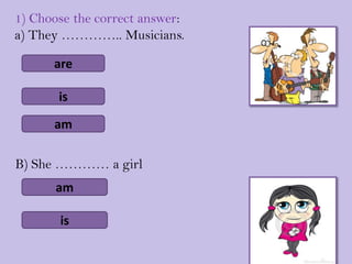 1) Choose the correct answer:
a) They ………….. Musicians.

      are

       is

      am

B) She ………… a girl
       am

       is
 