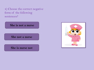 4) Choose the correct negative
form of the following
sentences?

    She is not a nurse


     She not a nurse


    She i...