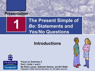 1

The Present Simple of
Be: Statements and
Yes/No Questions
Introductions

Focus on Grammar 2
Part I, Units 1 and 2
By Ruth Luman, Gabriele Steiner, and BJ Wells
Copyright © 2006. Pearson Education, Inc. All rights reserved.

 
