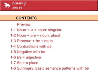 Preview
1-1 Noun + is + noun: singular
1-2 Noun + are + noun: plural
1-3 Pronoun + be + noun
1-4 Contractions with be
1-5 Negative with be
1-6 Be + adjective
1-7 Be + a place
1-8 Summary: basic sentence patterns with be
CONTENTS
 