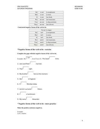 CBA CALACOTO                                                                     BEGINNERS 
SATURDAY PROGRAM                                                                 VERB TO BE 

                                  He        is not   a receptionist.
                                 She        is not   a nurse.
                                   It       is not   my book.
                                  We       are not   not musicians.
                                 You       are not   a shop assistant.
                                They       are not   taxi drivers.
    Contracted negative forms of the verb to be
                                             I'm not a singer.
                                  He        isn't    a receptionist.
                                 She        isn't    a nurse.
                                   It       isn't    my book.
                                 We         aren't   not musicians.
                                 You        aren't   a shop assistant.
                                They        aren't   taxi drivers.


*Negative forms of the verb to be - exercise

Complete the gaps with the negative forms of the verb to be.

                   isn't
Example: She               from France.1.‐ This book                   mine.  


2.‐ Jane and Peter                 married.  


3.‐ That             right.  

4.‐ My brother                  here at the moment.  


5.‐ We              in England.  

6.‐ It            Monday today.  


7.‐ Jennie's surname                    Peters.  

8.‐ I           a hairdresser.  


9.‐ My name                Alexander. 

* Negative forms of the verb to be - more practice

Make the positive sentences negatives.

Example:
I am a student.



                                                                                          3 
 
 