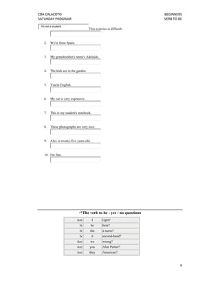 CBA CALACOTO                                                                BEGINNERS 
SATURDAY PROGRAM                                                            VERB TO BE 
    I'm not a student.
                                         This exercise is difficult.



      2.   We're from Spain.



      3.   My grandmother's name's Adelaide.



      4.   The kids are in the garden.



      5.   You're English.



      6.   My car is very expensive.



      7.   This is my student's notebook.



      8.   These photographs are very nice.



      9.   Alex is twenty-five years old.



      10. I'm fine.




                                **The     verb to be - yes / no questions
                               Am           I      right?
                                Is          he     here?
                                Is       she       a nurse?
                                Is          it     second-hand?
                               Are        we       wrong?
                               Are       you       Alan Parker?
                               Are       they      American?


                                                                                     4 
 
 