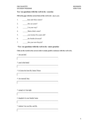 CBA CALACOTO                                                                              BEGINNERS 
SATURDAY PROGRAM                                                                          VERB TO BE 

Yes / no questions with the verb to be - exercise

Fill in the gaps with the correct form of the verb to be - am, is, are.

1.        ______Jane and Alice sisters?

2.         ______this car yours?

3.         ______I in your way?

4.         ______Maria John's sister?

5.         ______you twenty-five years old?

6.         ______the Smiths divorced?

7.         ______this your new bicycle?

    *Yes / no questions with the verb to be - more practice

Click on the words in the correct order to make positive sentences with the verb to be.

1 Are you hot?




2 your Is this book?




3 Is Unites the from Mr. States? Peters




4 Are married? they




5 wrong? or I Am right




6 daughter's Is your Sandra? name




7 Jenkins? Are you Mrs. and Mr.




                                                                                                   5 
 
 