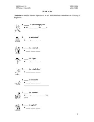 CBA CALACOTO                                                                BEGINNERS 
   SATURDAY PROGRAM                                                            VERB TO BE 

                                        *Verb to be

Directions: Complete with the right verb to be and then choose the correct answer according to
the picture:



           1. ______ he a football player?
              a. No, _____ _____ . He _____ a
              ______________



           2. _____ he a student?
              a. _____, _____ _____.



           3. _____ she a nurse?
              a. _____, _____ _____.



           4. _____ she a girl?
              a. _____, _____ _____.



           5. _____ she a ballerina?
              a. _____, _____ _____.



           6. _____ he an adult?
              a. _____, _____ _____.
              _____________________________



           7. _____ she his aunt?
              a. _____, _____ _____. _____ his
              mom.



           8. _____ he a pilot?
              a. _____, _____ _____.


                                                                                         6 
    
 