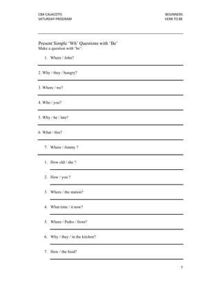 CBA CALACOTO                              BEGINNERS 
SATURDAY PROGRAM                          VERB TO BE 




Present Simple ‘Wh’ Questions with ‘Be’
Make a question with ‘be’:

    1. Where / John?


2. Why / they / hungry?


3. Where / we?


4. Who / you?


5. Why / he / late?


6. What / this?


    7. Where / Jimmy ?


    1. How old / she ?


    2. How / you ?


    3. Where / the station?


    4. What time / it now?


    5. Where / Pedro / from?


    6. Why / they / in the kitchen?


    7. How / the food?


                                                   7 
 
 