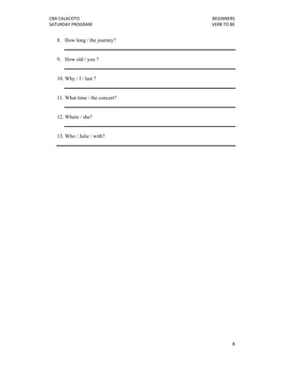 CBA CALACOTO                           BEGINNERS 
SATURDAY PROGRAM                       VERB TO BE 


    8. How long / the journey?


    9. How old / you ?


    10. Why / I / last ?


    11. What time / the concert?


    12. Where / she?


    13. Who / Julie / with?




                                                8 
 
 