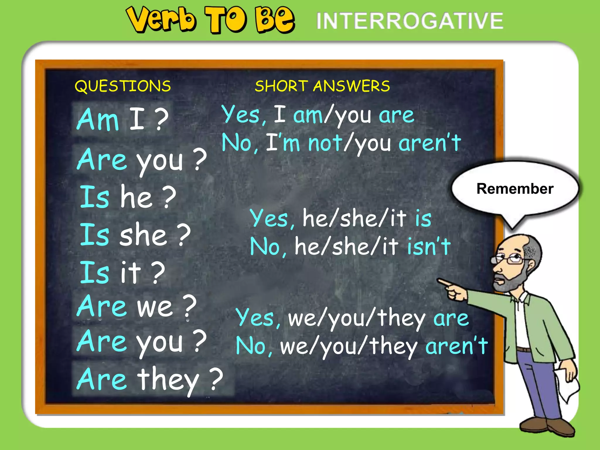 Yes, he/she/it is
No, he/she/it isn’t
QUESTIONS SHORT ANSWERS
I am?Am I ?
You are?Are you ?
He is?Is he ?
She is?Is she ?
It is?Is it ?
We are?Are we ?
You are?Are you ?
They are?Are they ?
Yes, I am/you are
No, I’m not/you aren’t
Yes, we/you/they are
No, we/you/they aren’t
Remember