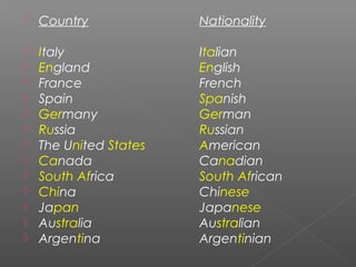  Country Nationality
 Italy Italian
 England English
 France French
 Spain Spanish
 Germany German
 Russia Russian
...