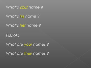 What’s your name ?
What’s hishis name ?
What’s her name ?
PLURAL
What are your names ?
What are their names ?
 