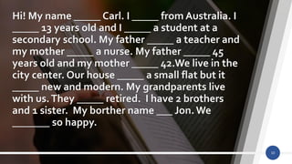 Hi! My name _____ Carl. I _____ from Australia. I
_____ 13 years old and I _____ a student at a
secondary school. My father _____ a teacher and
my mother _____ a nurse. My father _____ 45
years old and my mother _____ 42.We live in the
city center. Our house _____ a small flat but it
_____ new and modern. My grandparents live
with us.They _____ retired. I have 2 brothers
and 1 sister. My borther name ___ Jon.We
_______ so happy.
10
 