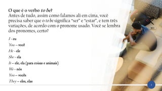 O que é o verbo to be?
Antes de tudo, assim como falamos ali em cima, você
precisa saber que o to be significa “ser” e “estar”, e tem três
variações, de acordo com o pronome usado. Você se lembra
dos pronomes, certo?
I - eu
You – você
He - ele
She - ela
It – ele, ela (para coisas e animais)
We - nós
You – vocês
They – eles, elas
2
 