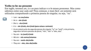 3
Verbo to be no presente
Em inglês, teremos am, is e are para indicar o to be nesses pronomes. Mas como
sabemos como usar cada um? Para começar, o mais fácil: am somente será
utilizadoa companhando a primeira pessoa do singular, ou seja, “eu”.
• I am – eu sou/estou
• He is – ele é/está
• She is – ela é/está
• It is – ele é/está, ela é/está (para coisas e animais)
• Já are estará junto da segunda pessoa do singular “tu” ou “você”, e da primeira,
segunda e terceira pessoas do plural, “nós”, “vós” e “eles, elas”.
• You are – tu (você) é/está
• We are – nós somos/estamos
• You are – vocês são/estão
• They are – eles, elas são/estão
 