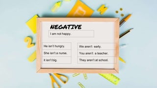 NEGATIVE
I am not happy.
He isn’t hungry.
She isn’t a nurse.
it isn’t big.
We aren’t early.
You aren’t a teacher.
They are...