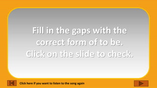 Fill in the gaps with the
correct form of to be.
Click on the slide to check.
Click here if you want to listen to the song again
 