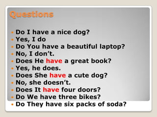 Questions
 Do I have a nice dog?
 Yes, I do
 Do You have a beautiful laptop?
 No, I don’t.
 Does He have a great book?
 Yes, he does.
 Does She have a cute dog?
 No, she doesn’t.
 Does It have four doors?
 Do We have three bikes?
 Do They have six packs of soda?
 