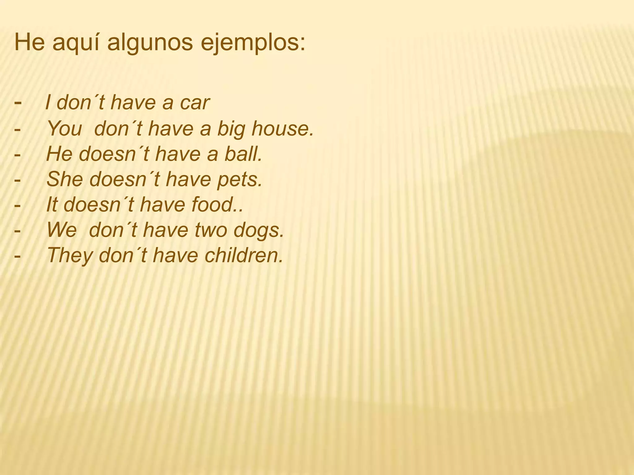 He aquí algunos ejemplos:
- I don´t have a car
- You don´t have a big house.
- He doesn´t have a ball.
- She doesn´t have pets.
- It doesn´t have food..
- We don´t have two dogs.
- They don´t have children.