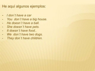 He aquí algunos ejemplos:
- I don´t have a car
- You don´t have a big house.
- He doesn´t have a ball.
- She doesn´t have pets.
- It doesn´t have food..
- We don´t have two dogs.
- They don´t have children.
 