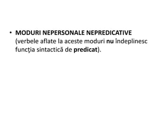• MODURI NEPERSONALE NEPREDICATIVE
(verbele aflate la aceste moduri nu îndeplinesc
funcţia sintactică de predicat).
 