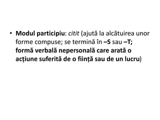 • Modul participiu: citit (ajută la alcătuirea unor
forme compuse; se termină în –S sau –T;
formă verbală nepersonală care arată o
acțiune suferită de o ființă sau de un lucru)
 