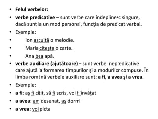 • Felul verbelor:
• verbe predicative – sunt verbe care îndeplinesc singure,
dacă sunt la un mod personal, funcţia de predicat verbal.
• Exemple:
• Ion ascultă o melodie.
• Maria citeşte o carte.
• Ana bea apă.
• verbe auxiliare (ajutătoare) – sunt verbe nepredicative
care ajută la formarea timpurilor şi a modurilor compuse. În
limba română verbele auxiliare sunt: a fi, a avea şi a vrea.
• Exemple:
• a fi: aş fi citit, să fi scris, voi fi învăţat
• a avea: am desenat, aş dormi
• a vrea: voi picta
 