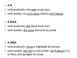 • A FI
• verb predicativ: Aici este un pix roșu.
• verb auxiliar: Eu voi fi ajuns când tu vei fi plecat.
• A AVEA
• verb predicativ: Am două mere mari.
• verb auxiliar: Am ajuns devreme la școală.
• A VREA
• verb predicativ: Vreau o înghețată de banane.
• verb auxiliar: Voi veni cu voi la Mall. Voi fi plecat și eu
la Dana cînd ajungeți voi acasă.
 