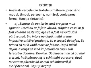 EXERCIȚII
• Analizaţi verbele din textele următoare, precizând
modul, timpul, persoana, numărul, conjugarea,
forma, funcţia sintactică:
• a) „Sunase de opt iar în casă era prea mult
zgomot. Dacă nu ar fi fost văzută, stăpâna casei ar fi
fost căutată peste tot, aşa că a fost nevoită să îl
părăsească. S-a întors nu după multă vreme,
împotriva oricărei prudenţe, cu o ceaşcă de cafea. Se
temea să nu îl vadă mort de foame. După micul
dejun, a reuşit să vină împreună cu copiii sub
fereastra doamnei Derville. Dădeau semne că au mai
crescut, însă păreau nişte schimbări oarecare, dacă
nu cumva părerile lui se mai schimbaseră şi
ele.”(Stendhal, Roşu şi negru)
 