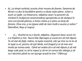• b) „La drept vorbind, acesta chiar murea de foame. Doamna de
Renal s-a dus la bucătărie pentru a căuta nişte pâine. Julien a
auzit un ţipăt. La întoarcere, stăpâna casei i-a povestit că,
intrând în încăperea neluminatănşi apropiindu-se de dulapul în
care era ţinută pâinea, a întins mâna şi a atins un braţ de
femeie. Elisa era, şi ea ţipase atât de tare încât o auzise şi Julien.”
(Stendhal, Roşu şi negru)
• c) „- Veselia ta nu e bună, stăpâne, răspunse boul, acum mi
s-a împlinit şi mie. Taurul ăla răpciugos şi uscat are să mă răpuie.
Tu să stai de faţă, mâine, la lupta noastră, căci pe tine nu te la să
te lupţi cu el, pentru că eşti tânăr, esti fraged şi ai să mai vezi
multe pe lumea asta. Când vei vedea că a să mă răpuie şi să mă
bage subt pod, tu să te repezi şi să-mi iei cornul din stânga şi să
nu-l deschizi până nu vei ajunge acasă la tine.” (Tăleruş)
 