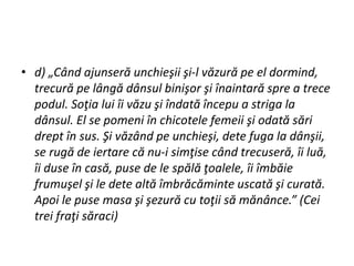 • d) „Când ajunseră unchieşii şi-l văzură pe el dormind,
trecură pe lângă dânsul binişor şi înaintară spre a trece
podul. Soţia lui îi văzu şi îndată începu a striga la
dânsul. El se pomeni în chicotele femeii şi odată sări
drept în sus. Şi văzând pe unchieşi, dete fuga la dânşii,
se rugă de iertare că nu-i simţise când trecuseră, îi luă,
îi duse în casă, puse de le spălă ţoalele, îi îmbăie
frumuşel şi le dete altă îmbrăcăminte uscată şi curată.
Apoi le puse masa şi şezură cu toţii să mănânce.” (Cei
trei fraţi săraci)
 