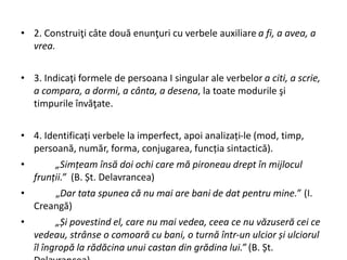 • 2. Construiţi câte două enunţuri cu verbele auxiliare a fi, a avea, a
vrea.
• 3. Indicaţi formele de persoana I singular ale verbelor a citi, a scrie,
a compara, a dormi, a cânta, a desena, la toate modurile şi
timpurile învăţate.
• 4. Identificați verbele la imperfect, apoi analizați-le (mod, timp,
persoană, număr, forma, conjugarea, funcția sintactică).
• „Simțeam însă doi ochi care mă pironeau drept în mijlocul
frunții.” (B. Șt. Delavrancea)
• „Dar tata spunea că nu mai are bani de dat pentru mine.” (I.
Creangă)
• „Și povestind el, care nu mai vedea, ceea ce nu văzuseră cei ce
vedeau, strânse o comoară cu bani, o turnă într-un ulcior și ulciorul
îl îngropă la rădăcina unui castan din grădina lui.” (B. Șt.
 