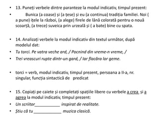 • 13. Puneți verbele dintre paranteze la modul indicativ, timpul prezent:
• Bunica (a coase) și (a țese) și eu (a continua) tradiția familiei. Noi (
a pune) ițele la război, (a alege) firele de lână colorată pentru o nouă
scoarță, (a trece) suveica prin urzeală și ( a bate) bine cu spata.
• 14. Analizați verbele la modul indicativ din textul următor, după
modelul dat:
• Tu torci. Pe vatra veche ard, / Pocnind din vreme-n vreme, /
• Trei vreascuri rupte dintr-un gard, / Iar flacăra lor geme.
• torci = verb, modul indicativ, timpul prezent, persoana a II-a, nr.
singular, funcția sintactică de predicat
• 15. Copiați pe caiete și completați spațiile libere cu verbele a crea și a
agrea la modul indicativ, timpul prezent:
• Un scriitor___________ inspirat de realitate.
• Știu că tu ____________ muzica clasică.
 
