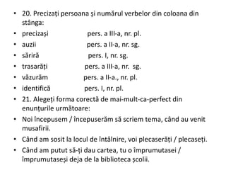 • 20. Precizați persoana și numărul verbelor din coloana din
stânga:
• precizași pers. a III-a, nr. pl.
• auzii pers. a II-a, nr. sg.
• săriră pers. I, nr. sg.
• trasarăți pers. a III-a, nr. sg.
• văzurăm pers. a II-a., nr. pl.
• identifică pers. I, nr. pl.
• 21. Alegeți forma corectă de mai-mult-ca-perfect din
enunțurile următoare:
• Noi începusem / începuserăm să scriem tema, când au venit
musafirii.
• Când am sosit la locul de întâlnire, voi plecaserăți / plecaseți.
• Când am putut să-ți dau cartea, tu o împrumutasei /
împrumutaseși deja de la biblioteca școlii.
 