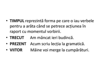 • TIMPUL reprezintă forma pe care o iau verbele
pentru a arăta când se petrece acțiunea în
raport cu momentul vorbirii.
• TRECUT Am mâncat ieri budincă.
• PREZENT Acum scriu lecția la gramatică.
• VIITOR Mâine voi merge la cumpărături.
 