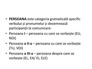 • PERSOANA este categoria gramaticală specific
verbului și pronumelui și desemnează
participanții la comunicare:
• Persoana I – persoana cu care se vorbește (EU,
NOI)
• Persoana a II-a – persoana cu care se vorbește
(TU, VOI)
• Persoana a III-a – persoana despre care se
vorbește (EL, EA/ EI, ELE)
 