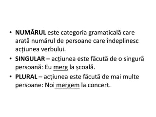 • NUMĂRUL este categoria gramaticală care
arată numărul de persoane care îndeplinesc
acțiunea verbului.
• SINGULAR – acțiunea este făcută de o singură
persoană: Eu merg la școală.
• PLURAL – acțiunea este făcută de mai multe
persoane: Noi mergem la concert.
 