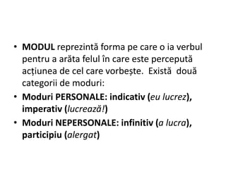 • MODUL reprezintă forma pe care o ia verbul
pentru a arăta felul în care este percepută
acțiunea de cel care vorbește. Există două
categorii de moduri:
• Moduri PERSONALE: indicativ (eu lucrez),
imperativ (lucrează!)
• Moduri NEPERSONALE: infinitiv (a lucra),
participiu (alergat)
 