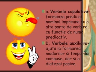 a.  Verbele copulative -formeaza predicat nominal impreuna cu o alta parte de vorbire cu functie de nume predicativ. b . Verbele auxiliare-  ajuta la formarea modurilor si timpurilor compuse, dar si a diatezei pasive.  