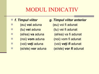 MODUL INDICATIV
 f. Timpul viitor       g. Timpul viitor anterior
     (eu) voi aduna        (eu) voi fi adunat
     (tu) vei aduna         (tu) vei fi adunat
     (el/ea) va aduna        (el/ea) va fi adunat
     (noi) vom aduna        (noi) vom fi adunat
     (voi) veţi aduna        (voi) veţi fi adunat
     (ei/ele) vor aduna     (ei/ele) vor fi adunat
 