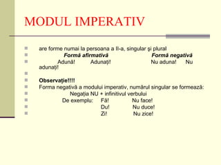 MODUL IMPERATIV
   are forme numai la persoana a II-a, singular şi plural
             Formă afirmativă                     Formă negativă
           Adună!      Adunaţi!                   Nu aduna!   Nu
    adunaţi!

   Observaţie!!!!
   Forma negativă a modului imperativ, numărul singular se formează:
              Negaţia NU + infinitivul verbului
           De exemplu: Fă!               Nu face!
                          Du!            Nu duce!
                          Zi!            Nu zice!
 