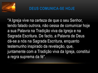 Deus comunica-se hoje"A Igreja vive na certeza de que o seu Senhor, tendo falado outrora, não cessa de comunicar hoje a sua Palavra na Tradição viva da Igreja e na Sagrada Escritura. De facto, a Palavra de Deus dá-se a nós na Sagrada Escritura, enquanto testemunho inspirado da revelação, que, juntamente com a Tradição viva da Igreja, constitui a regra suprema da fé".